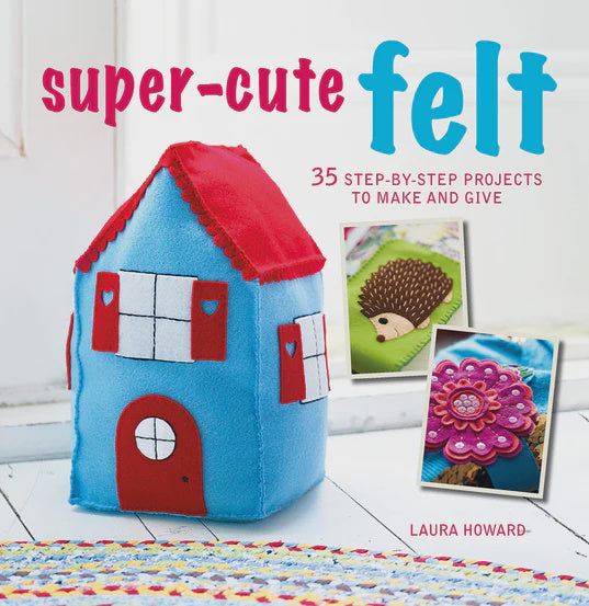 Super-Cute Felt 35 Step-by-Step Projects to Make and Give By Laura Howard