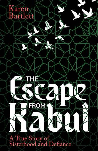 The Escape from Kabul - A True Story of Sisterhood and Defiance by Karen Bartlett